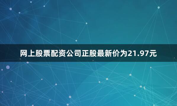网上股票配资公司正股最新价为21.97元