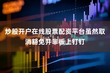 炒股开户在线股票配资平台虽然取消豁免并非板上钉钉