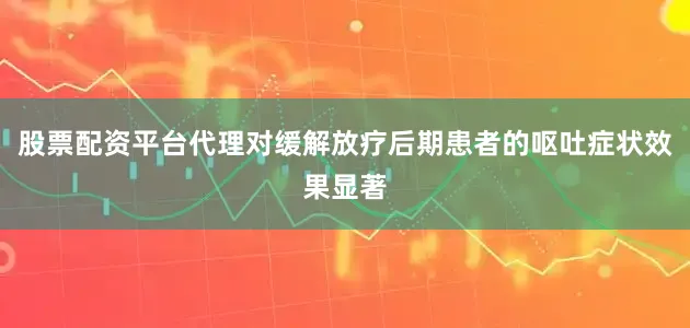 股票配资平台代理对缓解放疗后期患者的呕吐症状效果显著