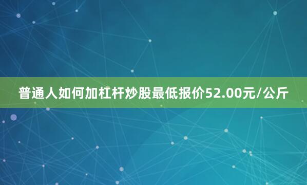 普通人如何加杠杆炒股最低报价52.00元/公斤