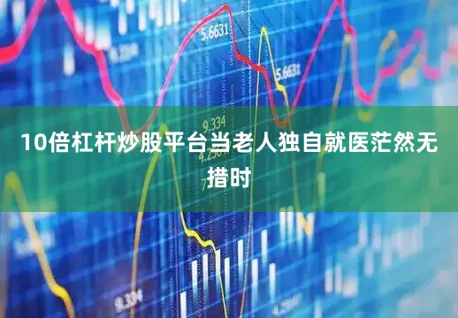 10倍杠杆炒股平台当老人独自就医茫然无措时