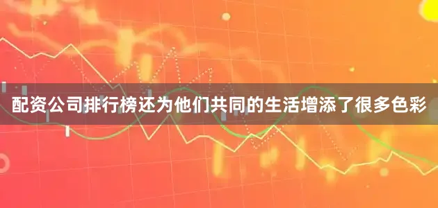 配资公司排行榜还为他们共同的生活增添了很多色彩