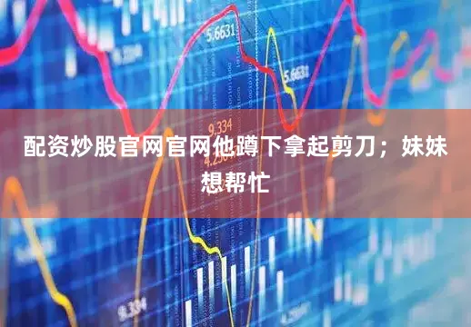 配资炒股官网官网他蹲下拿起剪刀；妹妹想帮忙